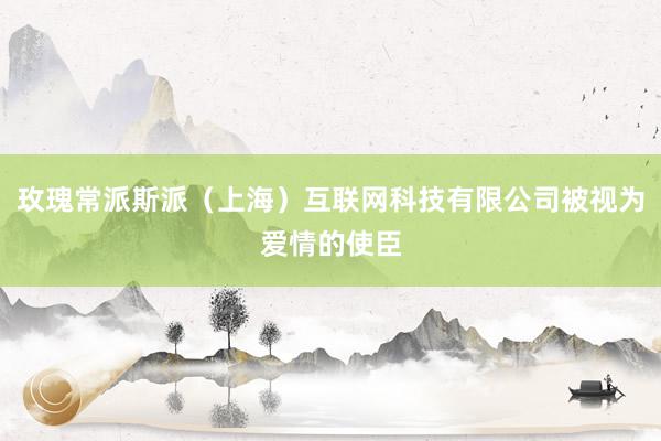 玫瑰常派斯派（上海）互联网科技有限公司被视为爱情的使臣