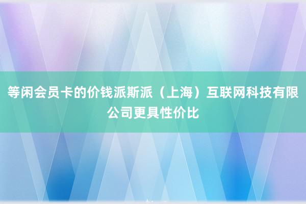 等闲会员卡的价钱派斯派（上海）互联网科技有限公司更具性价比