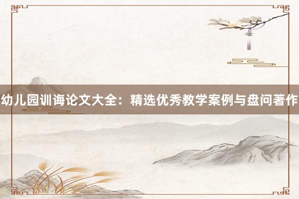 幼儿园训诲论文大全：精选优秀教学案例与盘问著作