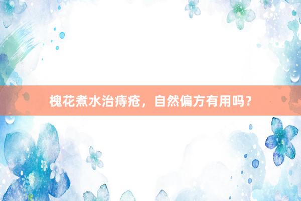 槐花煮水治痔疮，自然偏方有用吗？