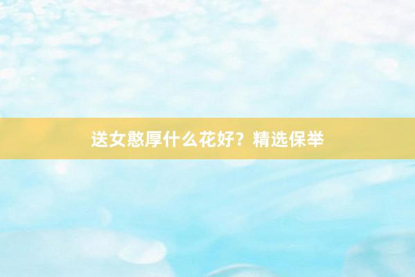 送女憨厚什么花好？精选保举
